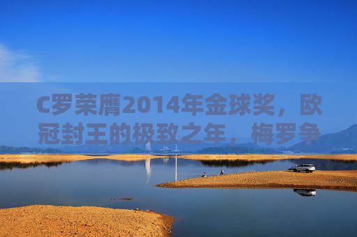 C罗荣膺2014年金球奖,欧冠封王的极致之年,梅罗争霸的史诗续章,C罗2014,金球加冕欧冠封神,梅罗争霸史诗再续