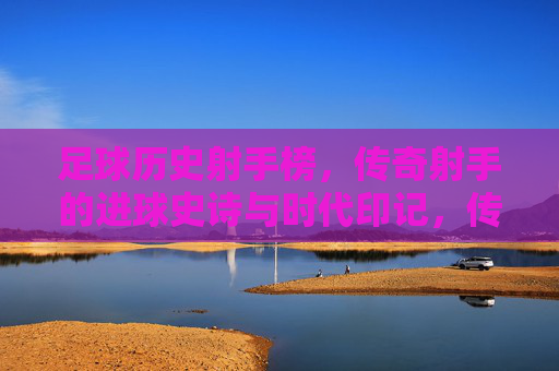足球历史射手榜，传奇射手的进球史诗与时代印记，传奇射手榜，足球史诗与时代印记