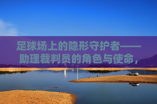 足球场上的隐形守护者——助理裁判员的角色与使命，足球场上的隐形守护者，助理裁判员的角色与使命