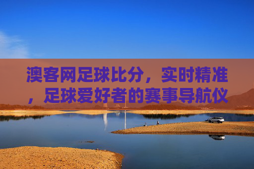 澳客网足球比分，实时精准，足球爱好者的赛事导航仪，澳客网足球比分，实时精准赛事导航仪