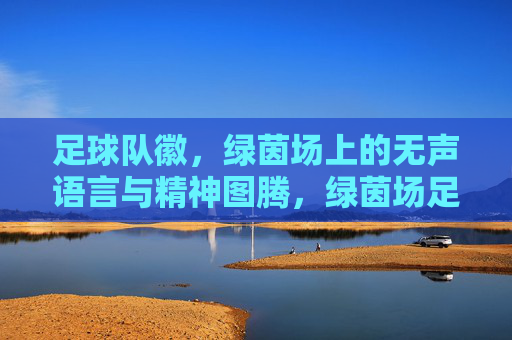 足球队徽，绿茵场上的无声语言与精神图腾，绿茵场足球队徽，无声语言与精神图腾