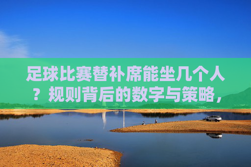 足球比赛替补席能坐几个人?规则背后的数字与策略,足球替补席人数规则与策略