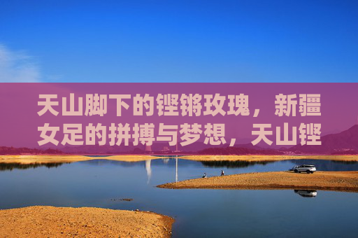 天山脚下的铿锵玫瑰,新疆女足的拼搏与梦想,天山铿锵玫瑰,新疆女足的拼搏与梦想