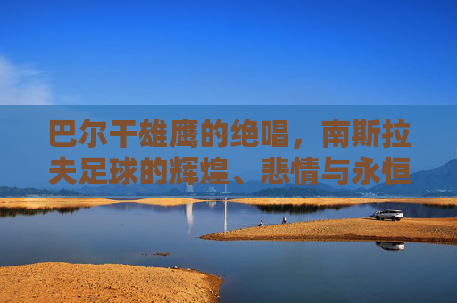巴尔干雄鹰的绝唱,南斯拉夫足球的辉煌、悲情与永恒遗产,巴尔干雄鹰的绝唱,南斯拉夫足球的辉煌、悲情与永恒遗产