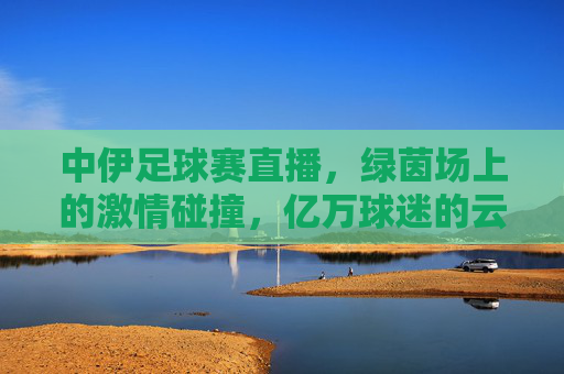 中伊足球赛直播,绿茵场上的激情碰撞,亿万球迷的云端相聚