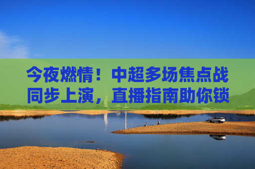 今夜燃情！中超多场焦点战同步上演，直播指南助你锁定足球盛宴，今夜中超焦点战同步上演！直播指南助你锁定足球盛宴