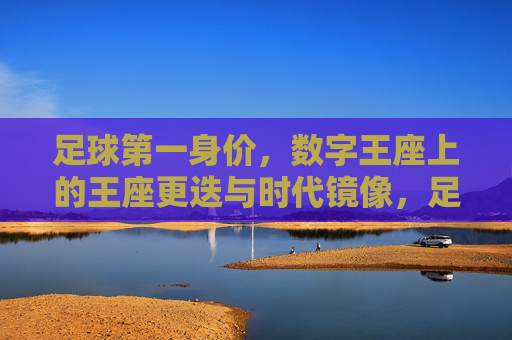 足球第一身价,数字王座上的王座更迭与时代镜像,足球第一身价,数字王座更迭的时代镜像
