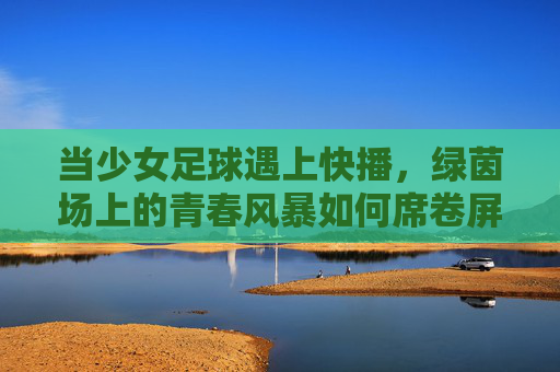 当少女足球遇上快播，绿茵场上的青春风暴如何席卷屏幕内外？少女足球遇上快播，绿茵青春风暴席卷屏幕内外