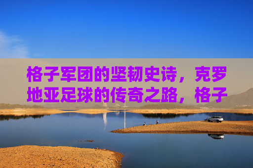 格子军团的坚韧史诗,克罗地亚足球的传奇之路,格子军团的坚韧史诗,克罗地亚足球传奇之路