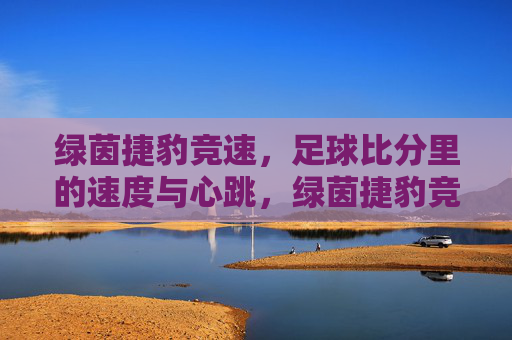 绿茵捷豹竞速,足球比分里的速度与心跳,绿茵捷豹竞速,足球比分里的速度与心跳