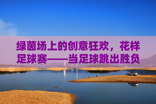 绿茵场上的创意狂欢,花样足球赛——当足球跳出胜负圈,绿茵创意狂欢,花样足球跳出胜负圈