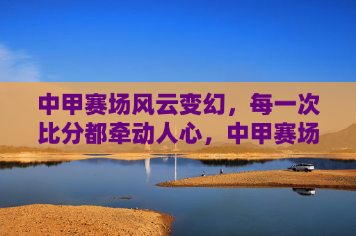 中甲赛场风云变幻，每一次比分都牵动人心，中甲赛场风云变幻，比分牵动人心