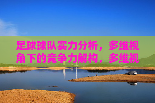 足球球队实力分析，多维视角下的竞争力解构，多维视角下足球球队实力与竞争力解构