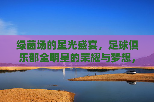 绿茵场的星光盛宴,足球俱乐部全明星的荣耀与梦想,全星耀绿茵,荣耀与梦想的星光盛宴