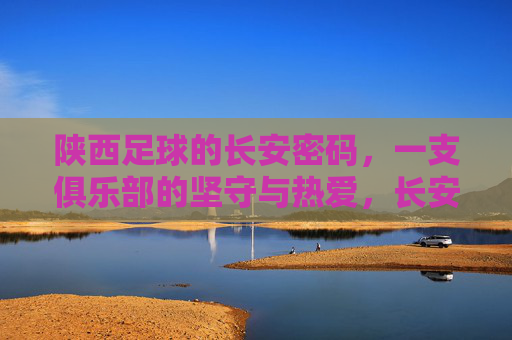 陕西足球的长安密码，一支俱乐部的坚守与热爱，长安密码，陕西足球俱乐部的坚守与热爱