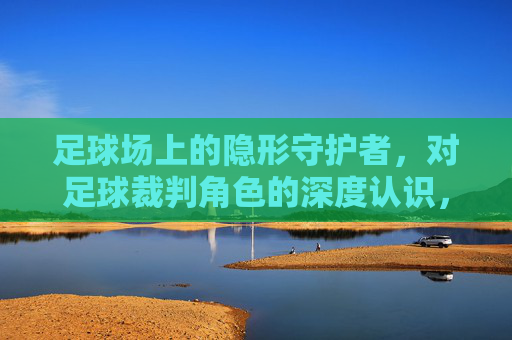 足球场上的隐形守护者,对足球裁判角色的深度认识,足球场隐形守护者,裁判角色的深度解析