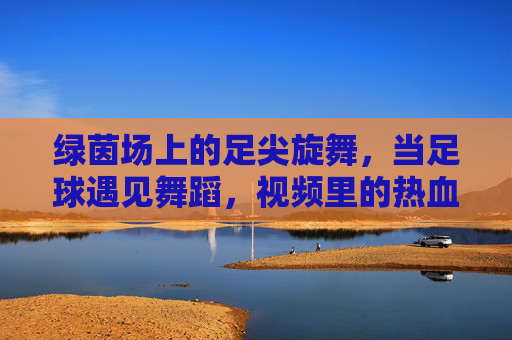 绿茵场上的足尖旋舞，当足球遇见舞蹈，视频里的热血与浪漫，绿茵足尖旋舞，足球与舞蹈的热血浪漫