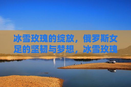 冰雪玫瑰的绽放,俄罗斯女足的坚韧与梦想,冰雪玫瑰绽放,俄罗斯女足的坚韧与梦想