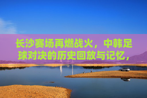 长沙赛场再燃战火,中韩足球对决的历史回放与记忆,长沙中韩足球对决,战火再燃与历史记忆