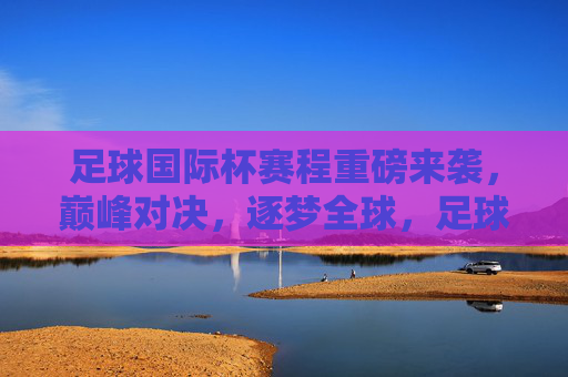 足球国际杯赛程重磅来袭，巅峰对决，逐梦全球，足球国际杯赛程重磅来袭，巅峰对决，逐梦全球