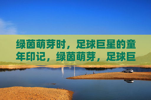 绿茵萌芽时,足球巨星的童年印记,绿茵萌芽,足球巨星的童年印记