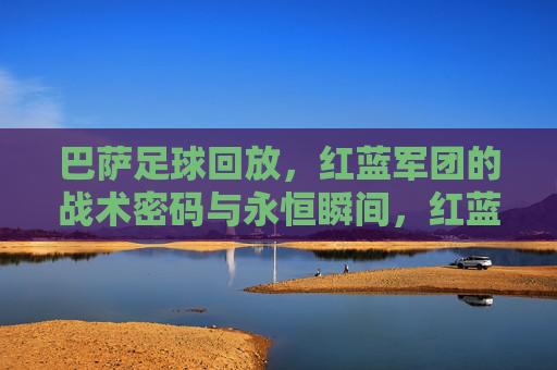 巴萨足球回放,红蓝军团的战术密码与永恒瞬间,红蓝军团回放,战术密码与永恒瞬间