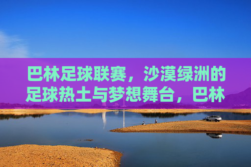 巴林足球联赛,沙漠绿洲的足球热土与梦想舞台,巴林足球联赛,沙漠绿洲的热土与梦想舞台