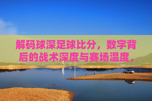 解码球深足球比分,数字背后的战术深度与赛场温度,解码足球比分,数字里的战术深度与赛场温度