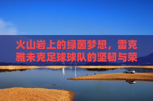 火山岩上的绿茵梦想，雷克雅未克足球球队的坚韧与荣耀，火山岩上的坚韧绿茵荣光