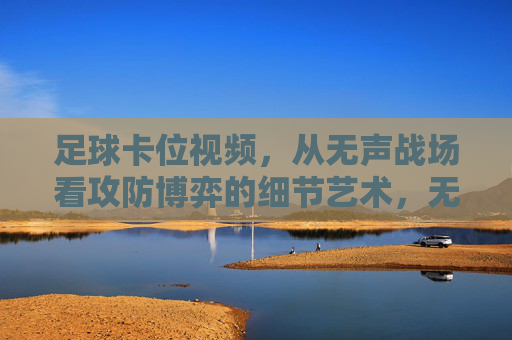 足球卡位视频，从无声战场看攻防博弈的细节艺术，无声战场，足球卡位的攻防博弈细节艺术