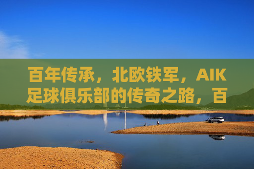 百年传承，北欧铁军，AIK足球俱乐部的传奇之路，百年传承铸北欧铁军，AIK足球俱乐部的传奇之路