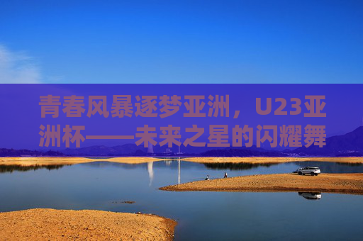 青春风暴逐梦亚洲,U23亚洲杯——未来之星的闪耀舞台,U23亚洲杯,青春风暴逐梦,未来之星闪耀