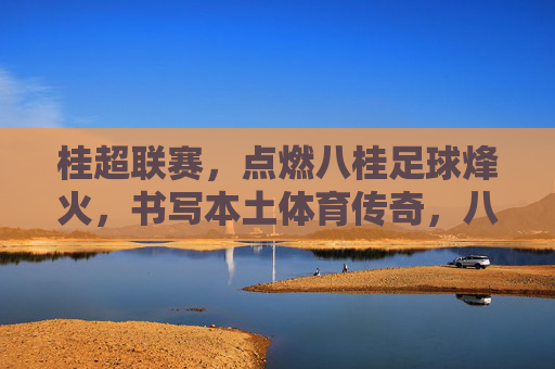 桂超联赛,点燃八桂足球烽火,书写本土体育传奇,八桂足球烽火燃,桂超联赛写传奇