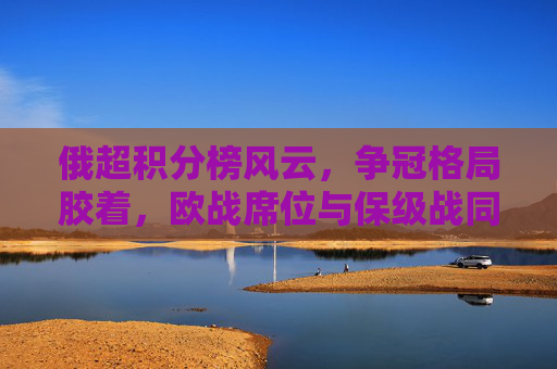 俄超积分榜风云，争冠格局胶着，欧战席位与保级战同步升温，俄超争冠胶着，欧战保级同步升温