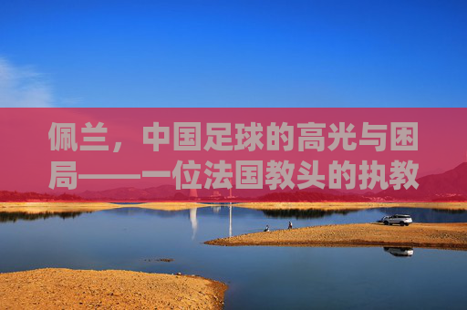 佩兰,中国足球的高光与困局——一位法国教头的执教印记,佩兰,中国足球高光与困局的执教印记