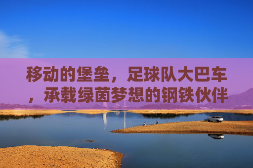 移动的堡垒,足球队大巴车,承载绿茵梦想的钢铁伙伴,移动堡垒,绿茵梦想的钢铁伙伴