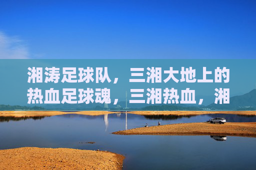 湘涛足球队,三湘大地上的热血足球魂,三湘热血,湘涛足球魂