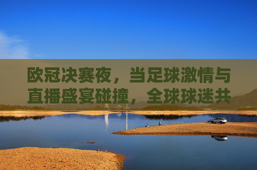欧冠决赛夜，当足球激情与直播盛宴碰撞，全球球迷共赴荣耀之巅，欧冠决赛夜，足球激情碰撞直播盛宴，全球球迷共赴荣耀之巅