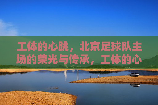 工体的心跳,北京足球队主场的荣光与传承,工体的心跳,北京足球主场的荣光与传承