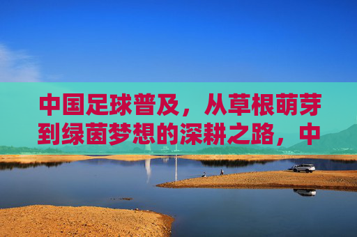 中国足球普及，从草根萌芽到绿茵梦想的深耕之路，中国足球普及，深耕萌芽，逐梦绿茵