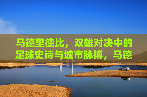 马德里德比,双雄对决中的足球史诗与城市脉搏,马德里德比,双雄史诗与城市脉搏的对决