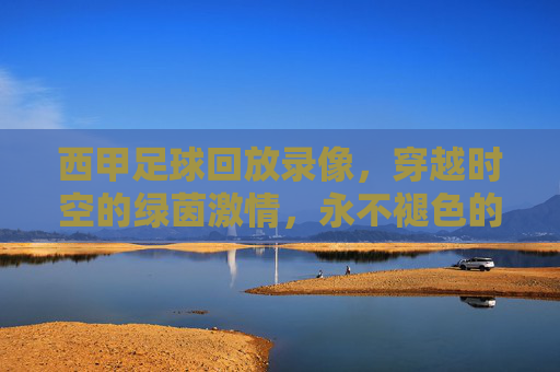西甲足球回放录像,穿越时空的绿茵激情,永不褪色的经典记忆,穿越时空的西甲经典回放