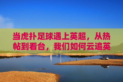 当虎扑足球遇上英超,从热帖到看台,我们如何云追英超,虎扑足球遇上英超,从热帖到看台的云追指南
