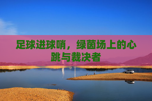足球进球哨,绿茵场上的心跳与裁决者