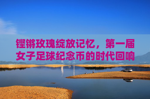 铿锵玫瑰绽放记忆,第一届女子足球纪念币的时代回响,第一届女子足球纪念币,铿锵玫瑰的时代记忆