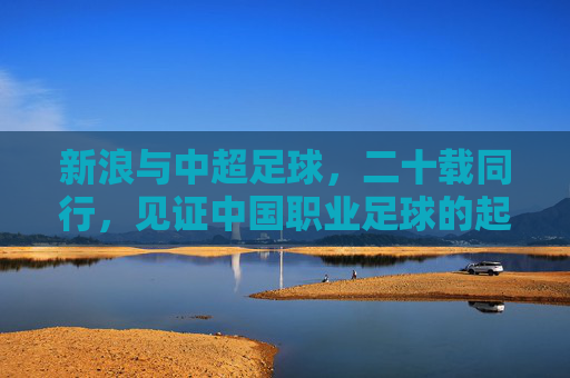 新浪与中超足球，二十载同行，见证中国职业足球的起伏与新生，二十载同行，新浪见证中超起伏与新生