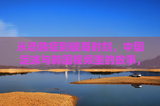 从恐韩症到破局时刻，中国足球与韩国视频里的故事，从恐韩症到破局，中韩足球视频里的故事