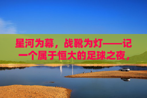 星河为幕,战靴为灯——记一个属于恒大的足球之夜,星河为幕,战靴为灯,恒大足球之夜