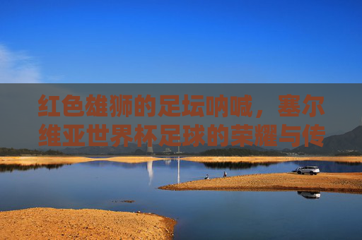红色雄狮的足坛呐喊，塞尔维亚世界杯足球的荣耀与传承，红色雄狮的世界杯足坛呐喊与荣耀传承