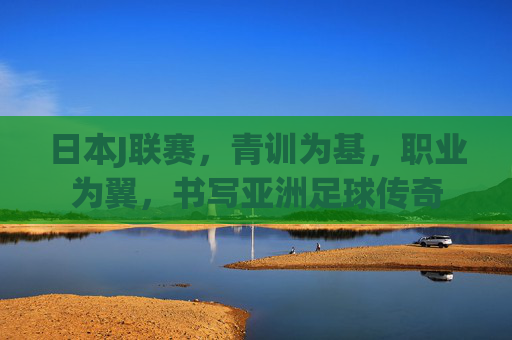 日本J联赛,青训为基,职业为翼,书写亚洲足球传奇